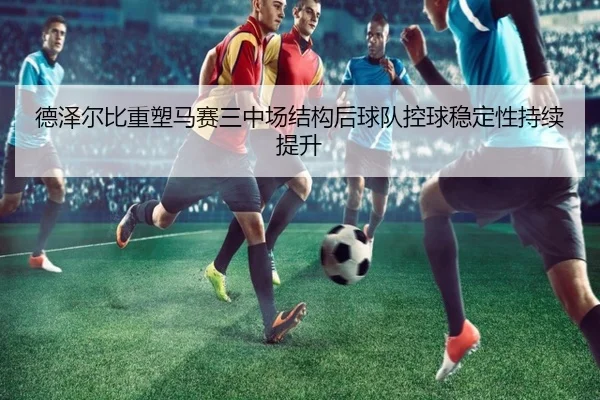 德泽尔比重塑马赛三中场结构后球队控球稳定性持续提升