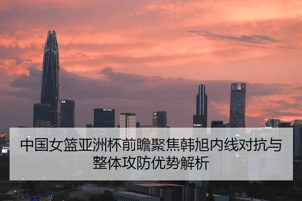 中国女篮亚洲杯前瞻聚焦韩旭内线对抗与整体攻防优势解析