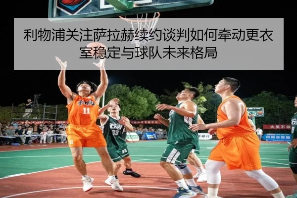 利物浦关注萨拉赫续约谈判如何牵动更衣室稳定与球队未来格局