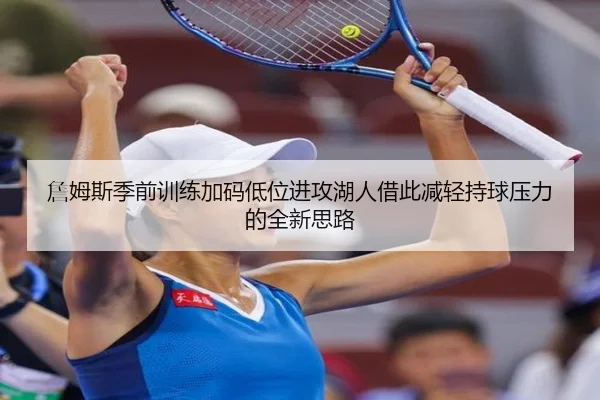 詹姆斯季前训练加码低位进攻湖人借此减轻持球压力的全新思路